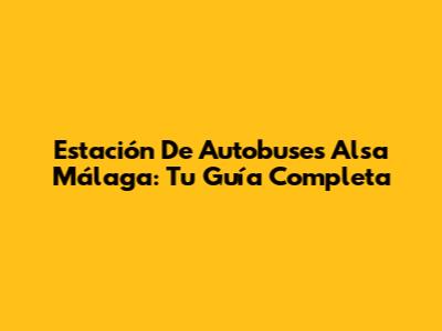 Estación De Autobuses Alsa Málaga: Tu Guía Completa