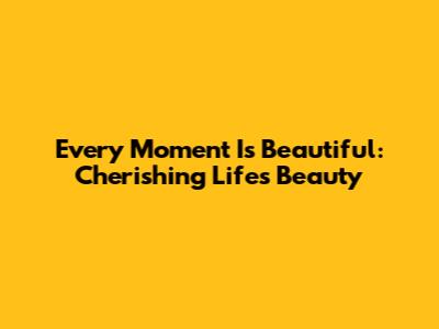 Every Moment Is Beautiful: Cherishing Life's Beauty