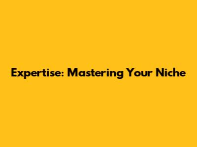 Expertise: Mastering Your Niche