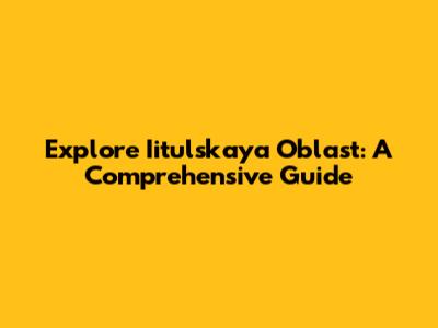 Explore Iitulskaya Oblast: A Comprehensive Guide