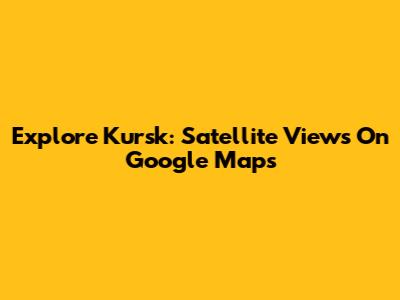 Explore Kursk: Satellite Views On Google Maps