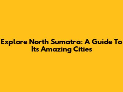 Explore North Sumatra: A Guide To Its Amazing Cities