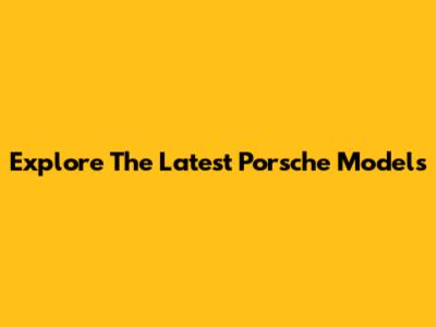 Explore The Latest Porsche Models
