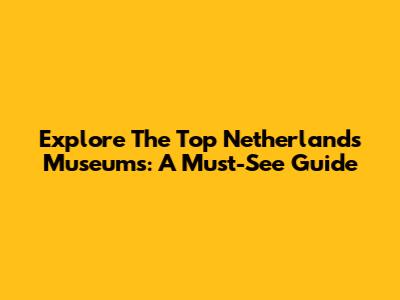 Explore The Top Netherlands Museums: A Must-See Guide