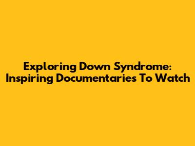 Exploring Down Syndrome: Inspiring Documentaries To Watch