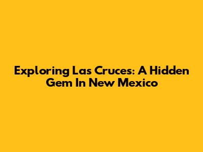 Exploring Las Cruces: A Hidden Gem In New Mexico