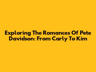 Exploring The Romances Of Pete Davidson: From Carly To Kim