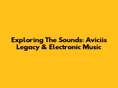 Exploring The Sounds: Avicii's Legacy & Electronic Music