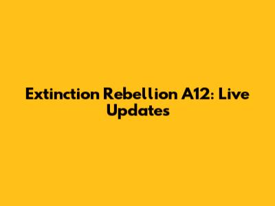 Extinction Rebellion A12: Live Updates