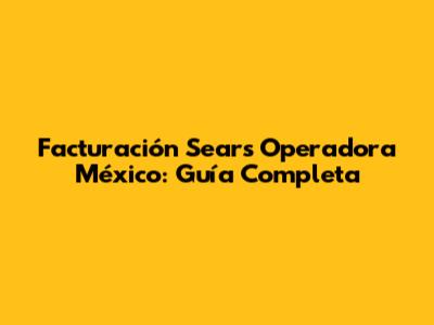 Facturación Sears Operadora México: Guía Completa