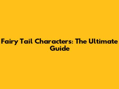 Fairy Tail Characters: The Ultimate Guide
