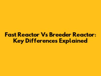Fast Reactor Vs Breeder Reactor: Key Differences Explained
