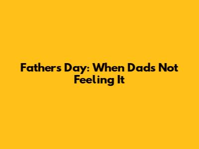 Father's Day: When Dad's Not Feeling It
