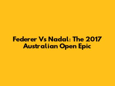 Federer Vs Nadal: The 2017 Australian Open Epic