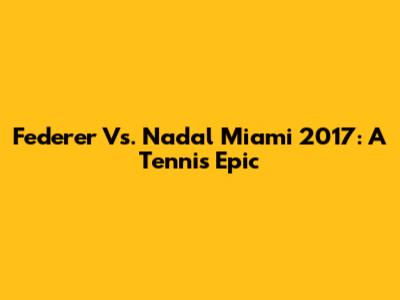 Federer Vs. Nadal Miami 2017: A Tennis Epic