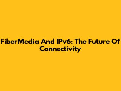 FiberMedia And IPv6: The Future Of Connectivity