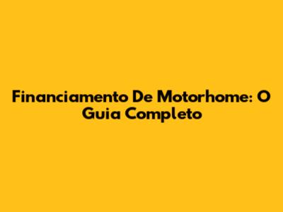 Financiamento De Motorhome: O Guia Completo