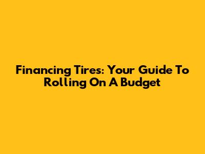 Financing Tires: Your Guide To Rolling On A Budget
