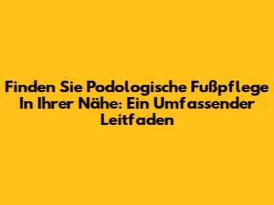 Finden Sie Podologische Fußpflege In Ihrer Nähe: Ein Umfassender Leitfaden
