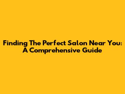 Finding The Perfect Salon Near You: A Comprehensive Guide