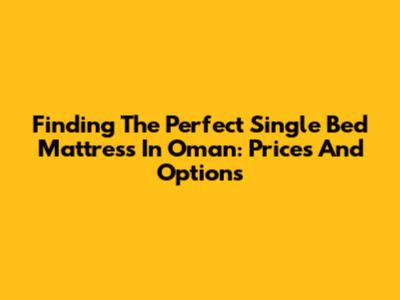 Finding The Perfect Single Bed Mattress In Oman: Prices And Options