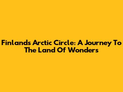 Finland's Arctic Circle: A Journey To The Land Of Wonders