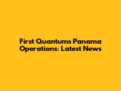 First Quantum's Panama Operations: Latest News