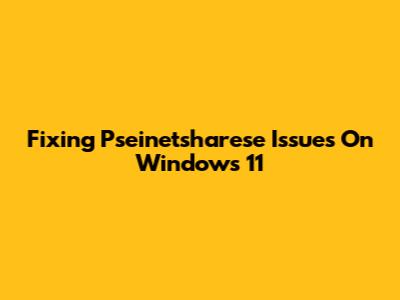Fixing Pseinetsharese Issues On Windows 11