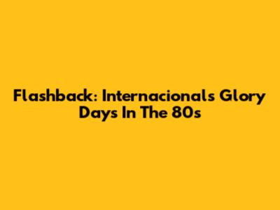 Flashback: Internacional's Glory Days In The 80s