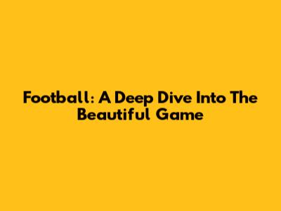 Football: A Deep Dive Into The Beautiful Game