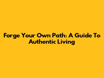 Forge Your Own Path: A Guide To Authentic Living