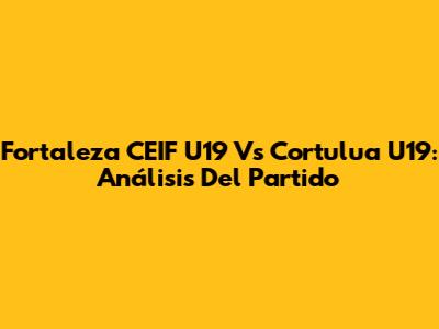 Fortaleza CEIF U19 Vs Cortulua U19: Análisis Del Partido
