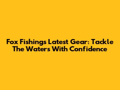 Fox Fishing's Latest Gear: Tackle The Waters With Confidence