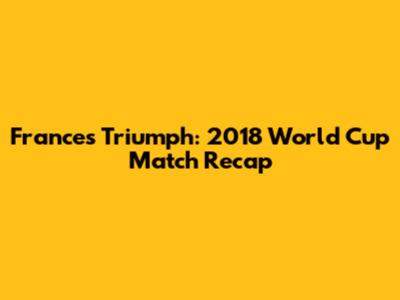 France's Triumph: 2018 World Cup Match Recap