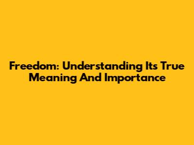 Freedom: Understanding Its True Meaning And Importance