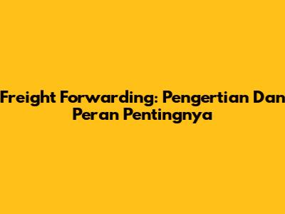 Freight Forwarding: Pengertian Dan Peran Pentingnya
