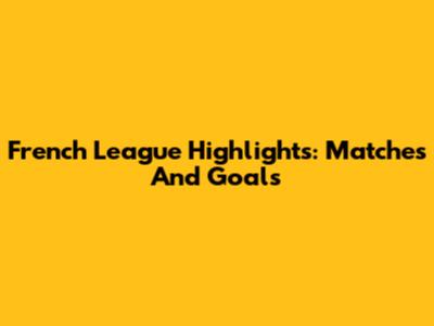 French League Highlights: Matches And Goals