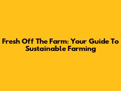 Fresh Off The Farm: Your Guide To Sustainable Farming