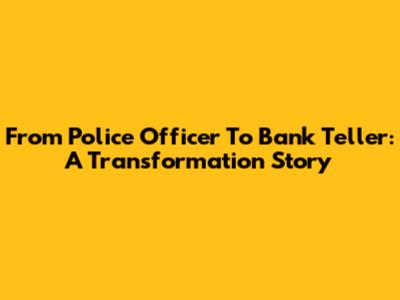 From Police Officer To Bank Teller: A Transformation Story