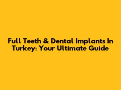 Full Teeth & Dental Implants In Turkey: Your Ultimate Guide