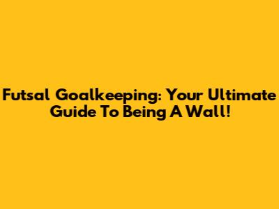 Futsal Goalkeeping: Your Ultimate Guide To Being A Wall!