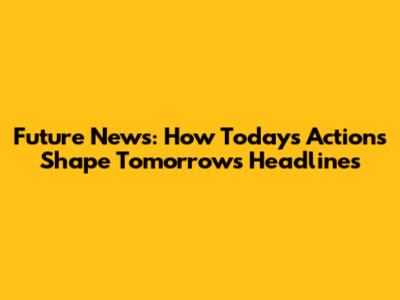 Future News: How Today's Actions Shape Tomorrow's Headlines