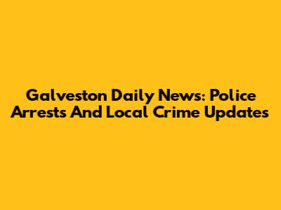 Galveston Daily News: Police Arrests And Local Crime Updates