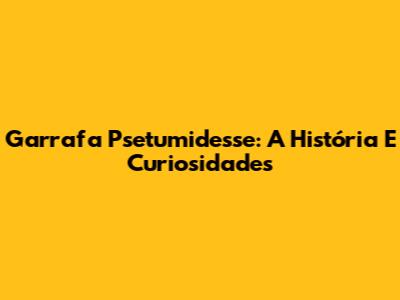 Garrafa Psetumidesse: A História E Curiosidades