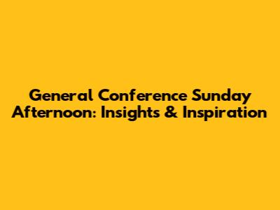 General Conference Sunday Afternoon: Insights & Inspiration