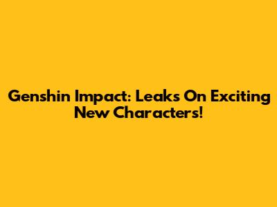 Genshin Impact: Leaks On Exciting New Characters!