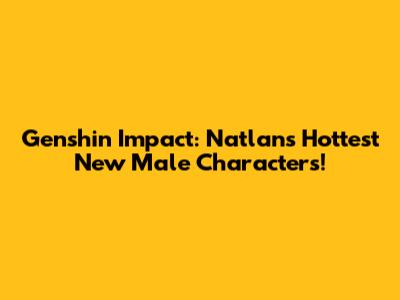 Genshin Impact: Natlan's Hottest New Male Characters!