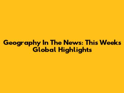 Geography In The News: This Week's Global Highlights
