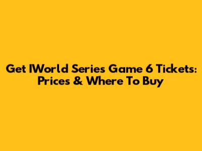 Get IWorld Series Game 6 Tickets: Prices & Where To Buy