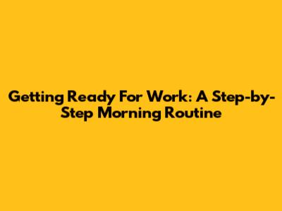 Getting Ready For Work: A Step-by-Step Morning Routine